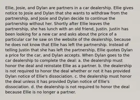 Ellie, Josie, and Dylan are partners in a car dealership. Ellie gives notice to Josie and Dylan that she wants to withdraw from the partnership, and Josie and Dylan decide to continue the partnership without her. Shortly after Ellie leaves the partnership, she has lunch with an old friend, Justin. Justin has been looking for a new car and asks about the price of a particular car he saw on the website of the dealership, because he does not know that Ellie has left the partnership. Instead of telling Justin that she has left the partnership, Ellie quotes Dylan a price for the car, and Dylan accepts. When Dylan goes to the car dealership to complete the deal: a. the dealership must honor the deal and reinstate Ellie as a partner. b. the dealership is not required to honor the deal whether or not it has provided Dylan notice of Ellie's dissociation. c. the dealership must honor the deal unless it has provided Dylan notice of Ellie's dissociation. d. the dealership is not required to honor the deal because Ellie is no longer a partner.