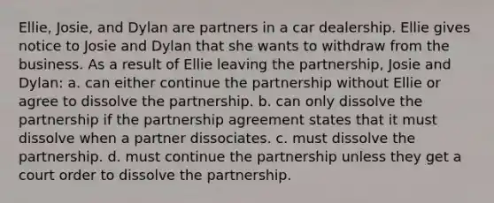 Ellie, Josie, and Dylan are partners in a car dealership. Ellie gives notice to Josie and Dylan that she wants to withdraw from the business. As a result of Ellie leaving the partnership, Josie and Dylan: a. can either continue the partnership without Ellie or agree to dissolve the partnership. b. can only dissolve the partnership if the partnership agreement states that it must dissolve when a partner dissociates. c. must dissolve the partnership. d. must continue the partnership unless they get a court order to dissolve the partnership.