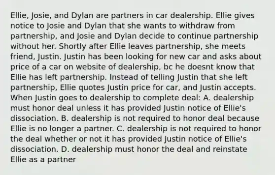 Ellie, Josie, and Dylan are partners in car dealership. Ellie gives notice to Josie and Dylan that she wants to withdraw from partnership, and Josie and Dylan decide to continue partnership without her. Shortly after Ellie leaves partnership, she meets friend, Justin. Justin has been looking for new car and asks about price of a car on website of dealership, bc he doesnt know that Ellie has left partnership. Instead of telling Justin that she left partnership, Ellie quotes Justin price for car, and Justin accepts. When Justin goes to dealership to complete deal: A. dealership must honor deal unless it has provided Justin notice of Ellie's dissociation. B. dealership is not required to honor deal because Ellie is no longer a partner. C. dealership is not required to honor the deal whether or not it has provided Justin notice of Ellie's dissociation. D. dealership must honor the deal and reinstate Ellie as a partner