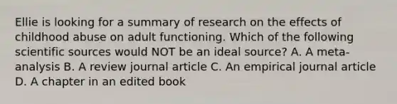 Ellie is looking for a summary of research on the effects of childhood abuse on adult functioning. Which of the following scientific sources would NOT be an ideal source? A. A meta-analysis B. A review journal article C. An empirical journal article D. A chapter in an edited book