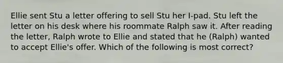 Ellie sent Stu a letter offering to sell Stu her I-pad. Stu left the letter on his desk where his roommate Ralph saw it. After reading the letter, Ralph wrote to Ellie and stated that he (Ralph) wanted to accept Ellie's offer. Which of the following is most correct?