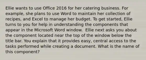 Ellie wants to use Office 2016 for her catering business. For example, she plans to use Word to maintain her collection of recipes, and Excel to manage her budget. To get started, Ellie turns to you for help in understanding the components that appear in the Microsoft Word window. ​ Ellie next asks you about the component located near the top of the window below the title bar. You explain that it provides easy, central access to the tasks performed while creating a document. What is the name of this component?​