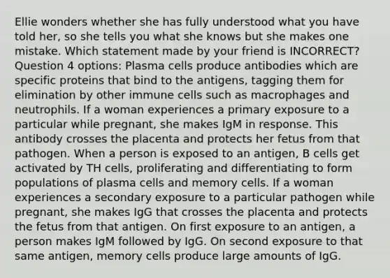 Ellie wonders whether she has fully understood what you have told her, so she tells you what she knows but she makes one mistake. Which statement made by your friend is INCORRECT? Question 4 options: Plasma cells produce antibodies which are specific proteins that bind to the antigens, tagging them for elimination by other immune cells such as macrophages and neutrophils. If a woman experiences a primary exposure to a particular while pregnant, she makes IgM in response. This antibody crosses the placenta and protects her fetus from that pathogen. When a person is exposed to an antigen, B cells get activated by TH cells, proliferating and differentiating to form populations of plasma cells and memory cells. If a woman experiences a secondary exposure to a particular pathogen while pregnant, she makes IgG that crosses the placenta and protects the fetus from that antigen. On first exposure to an antigen, a person makes IgM followed by IgG. On second exposure to that same antigen, memory cells produce large amounts of IgG.