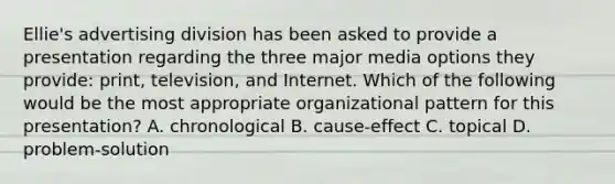 Ellie's advertising division has been asked to provide a presentation regarding the three major media options they provide: print, television, and Internet. Which of the following would be the most appropriate organizational pattern for this presentation? A. chronological B. cause-effect C. topical D. problem-solution