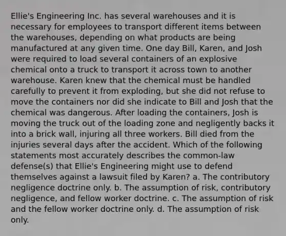 Ellie's Engineering Inc. has several warehouses and it is necessary for employees to transport different items between the warehouses, depending on what products are being manufactured at any given time. One day Bill, Karen, and Josh were required to load several containers of an explosive chemical onto a truck to transport it across town to another warehouse. Karen knew that the chemical must be handled carefully to prevent it from exploding, but she did not refuse to move the containers nor did she indicate to Bill and Josh that the chemical was dangerous. After loading the containers, Josh is moving the truck out of the loading zone and negligently backs it into a brick wall, injuring all three workers. Bill died from the injuries several days after the accident. Which of the following statements most accurately describes the common-law defense(s) that Ellie's Engineering might use to defend themselves against a lawsuit filed by Karen? a. The contributory negligence doctrine only. b. The assumption of risk, contributory negligence, and fellow worker doctrine. c. The assumption of risk and the fellow worker doctrine only. d. The assumption of risk only.