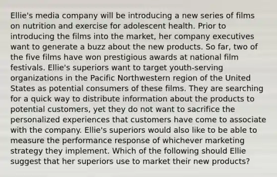 Ellie's media company will be introducing a new series of films on nutrition and exercise for adolescent health. Prior to introducing the films into the market, her company executives want to generate a buzz about the new products. So far, two of the five films have won prestigious awards at national film festivals. Ellie's superiors want to target youth-serving organizations in the Pacific Northwestern region of the United States as potential consumers of these films. They are searching for a quick way to distribute information about the products to potential customers, yet they do not want to sacrifice the personalized experiences that customers have come to associate with the company. Ellie's superiors would also like to be able to measure the performance response of whichever marketing strategy they implement. Which of the following should Ellie suggest that her superiors use to market their new products?