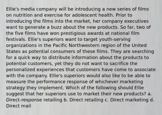 Ellie's media company will be introducing a new series of films on nutrition and exercise for adolescent health. Prior to introducing the films into the market, her company executives want to generate a buzz about the new products. So far, two of the five films have won prestigious awards at national film festivals. Ellie's superiors want to target youth-serving organizations in the Pacific Northwestern region of the United States as potential consumers of these films. They are searching for a quick way to distribute information about the products to potential customers, yet they do not want to sacrifice the personalized experiences that customers have come to associate with the company. Ellie's superiors would also like to be able to measure the performance response of whichever marketing strategy they implement. Which of the following should Ellie suggest that her superiors use to market their new products? a. Direct-response retailing b. Direct retailing c. Direct marketing d. Direct mail