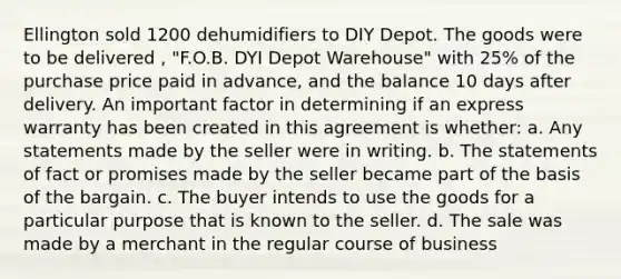 Ellington sold 1200 dehumidifiers to DIY Depot. The goods were to be delivered , "F.O.B. DYI Depot Warehouse" with 25% of the purchase price paid in advance, and the balance 10 days after delivery. An important factor in determining if an express warranty has been created in this agreement is whether: a. Any statements made by the seller were in writing. b. The statements of fact or promises made by the seller became part of the basis of the bargain. c. The buyer intends to use the goods for a particular purpose that is known to the seller. d. The sale was made by a merchant in the regular course of business