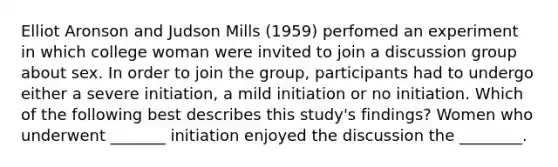 Elliot Aronson and Judson Mills (1959) perfomed an experiment in which college woman were invited to join a discussion group about sex. In order to join the group, participants had to undergo either a severe initiation, a mild initiation or no initiation. Which of the following best describes this study's findings? Women who underwent _______ initiation enjoyed the discussion the ________.