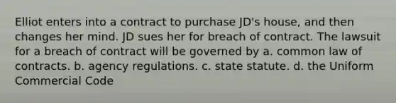 Elliot enters into a contract to purchase JD's house, and then changes her mind. JD sues her for breach of contract. The lawsuit for a breach of contract will be governed by a. common law of contracts. b. agency regulations. c. state statute. d. the Uniform Commercial Code