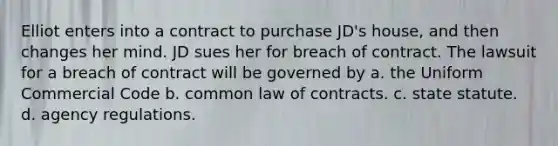 Elliot enters into a contract to purchase JD's house, and then changes her mind. JD sues her for breach of contract. The lawsuit for a breach of contract will be governed by a. the Uniform Commercial Code b. common law of contracts. c. state statute. d. agency regulations.