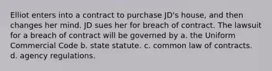 Elliot enters into a contract to purchase JD's house, and then changes her mind. JD sues her for breach of contract. The lawsuit for a breach of contract will be governed by a. the Uniform Commercial Code b. state statute. c. common law of contracts. d. agency regulations.