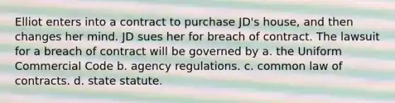 Elliot enters into a contract to purchase JD's house, and then changes her mind. JD sues her for breach of contract. The lawsuit for a breach of contract will be governed by a. the Uniform Commercial Code b. agency regulations. c. common law of contracts. d. state statute.