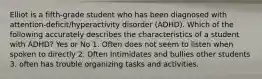 Elliot is a fifth-grade student who has been diagnosed with attention-deficit/hyperactivity disorder (ADHD). Which of the following accurately describes the characteristics of a student with ADHD? Yes or No 1. Often does not seem to listen when spoken to directly 2. Often Intimidates and bullies other students 3. often has trouble organizing tasks and activities.