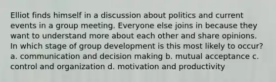 Elliot finds himself in a discussion about politics and current events in a group meeting. Everyone else joins in because they want to understand more about each other and share opinions. In which stage of group development is this most likely to occur? a. communication and decision making b. mutual acceptance c. control and organization d. motivation and productivity