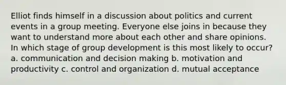 Elliot finds himself in a discussion about politics and current events in a group meeting. Everyone else joins in because they want to understand more about each other and share opinions. In which stage of group development is this most likely to occur? a. communication and decision making b. motivation and productivity c. control and organization d. mutual acceptance