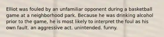 Elliot was fouled by an unfamiliar opponent during a basketball game at a neighborhood park. Because he was drinking alcohol prior to the game, he is most likely to interpret the foul as his own fault. an aggressive act. unintended. funny.