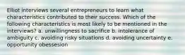 Elliot interviews several entrepreneurs to learn what characteristics contributed to their success. Which of the following characteristics is most likely to be mentioned in the interviews? a. unwillingness to sacrifice b. intolerance of ambiguity c. avoiding risky situations d. avoiding uncertainty e. opportunity obessesion