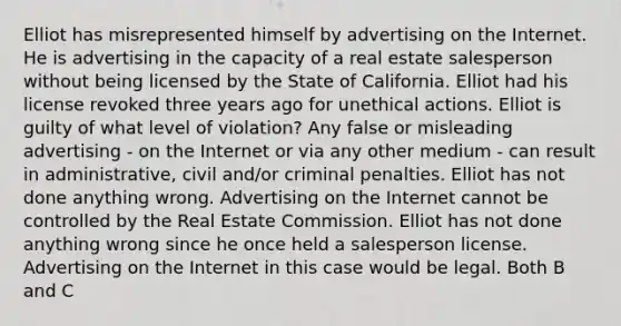 Elliot has misrepresented himself by advertising on the Internet. He is advertising in the capacity of a real estate salesperson without being licensed by the State of California. Elliot had his license revoked three years ago for unethical actions. Elliot is guilty of what level of violation? Any false or misleading advertising - on the Internet or via any other medium - can result in administrative, civil and/or criminal penalties. Elliot has not done anything wrong. Advertising on the Internet cannot be controlled by the Real Estate Commission. Elliot has not done anything wrong since he once held a salesperson license. Advertising on the Internet in this case would be legal. Both B and C