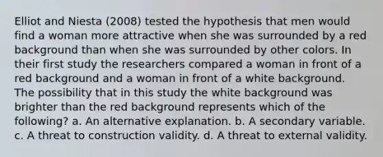 Elliot and Niesta (2008) tested the hypothesis that men would find a woman more attractive when she was surrounded by a red background than when she was surrounded by other colors. In their first study the researchers compared a woman in front of a red background and a woman in front of a white background. The possibility that in this study the white background was brighter than the red background represents which of the following? a. An alternative explanation. b. A secondary variable. c. A threat to construction validity. d. A threat to external validity.