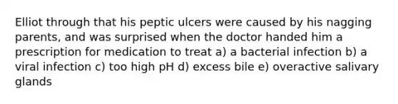 Elliot through that his peptic ulcers were caused by his nagging parents, and was surprised when the doctor handed him a prescription for medication to treat a) a bacterial infection b) a viral infection c) too high pH d) excess bile e) overactive salivary glands