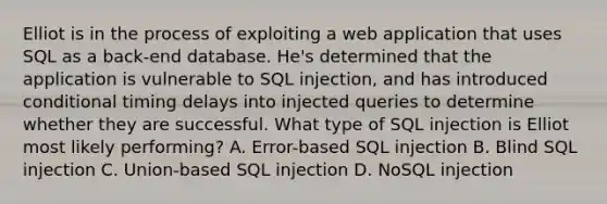 Elliot is in the process of exploiting a web application that uses SQL as a back-end database. He's determined that the application is vulnerable to <a href='https://www.questionai.com/knowledge/kBqiq0fKNJ-sql-in' class='anchor-knowledge'>sql in</a>jection, and has introduced conditional timing delays into injected queries to determine whether they are successful. What type of SQL injection is Elliot most likely performing? A. Error-based SQL injection B. Blind SQL injection C. Union-based SQL injection D. NoSQL injection