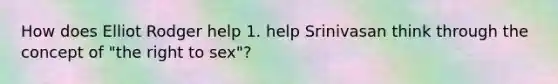 How does Elliot Rodger help 1. help Srinivasan think through the concept of "the right to sex"?