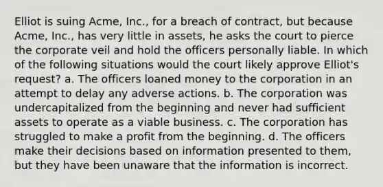 Elliot is suing Acme, Inc., for a breach of contract, but because Acme, Inc., has very little in assets, he asks the court to pierce the corporate veil and hold the officers personally liable. In which of the following situations would the court likely approve Elliot's request? a. The officers loaned money to the corporation in an attempt to delay any adverse actions. b. The corporation was undercapitalized from the beginning and never had sufficient assets to operate as a viable business. c. The corporation has struggled to make a profit from the beginning. d. The officers make their decisions based on information presented to them, but they have been unaware that the information is incorrect.