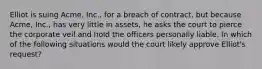 Elliot is suing Acme, Inc., for a breach of contract, but because Acme, Inc., has very little in assets, he asks the court to pierce the corporate veil and hold the officers personally liable. In which of the following situations would the court likely approve Elliot's request?