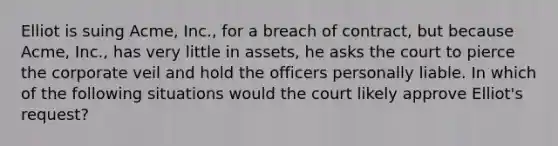 Elliot is suing Acme, Inc., for a breach of contract, but because Acme, Inc., has very little in assets, he asks the court to pierce the corporate veil and hold the officers personally liable. In which of the following situations would the court likely approve Elliot's request?