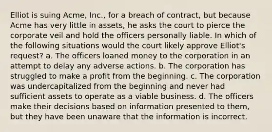 Elliot is suing Acme, Inc., for a breach of contract, but because Acme has very little in assets, he asks the court to pierce the corporate veil and hold the officers personally liable. In which of the following situations would the court likely approve Elliot's request? a. The officers loaned money to the corporation in an attempt to delay any adverse actions. b. The corporation has struggled to make a profit from the beginning. c. The corporation was undercapitalized from the beginning and never had sufficient assets to operate as a viable business. d. The officers make their decisions based on information presented to them, but they have been unaware that the information is incorrect.