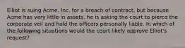 Elliot is suing Acme, Inc. for a breach of contract, but because Acme has very little in assets, he is asking the court to pierce the corporate veil and hold the officers personally liable. In which of the following situations would the court likely approve Elliot's request?