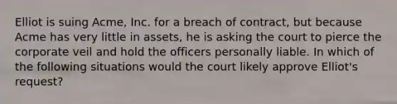 Elliot is suing Acme, Inc. for a breach of contract, but because Acme has very little in assets, he is asking the court to pierce the corporate veil and hold the officers personally liable. In which of the following situations would the court likely approve Elliot's request?