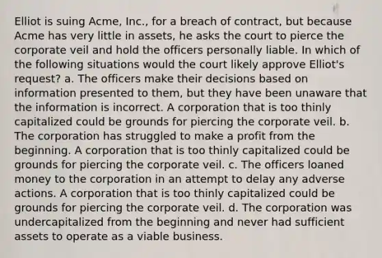 Elliot is suing Acme, Inc., for a breach of contract, but because Acme has very little in assets, he asks the court to pierce the corporate veil and hold the officers personally liable. In which of the following situations would the court likely approve Elliot's request? a. The officers make their decisions based on information presented to them, but they have been unaware that the information is incorrect. A corporation that is too thinly capitalized could be grounds for piercing the corporate veil. b. The corporation has struggled to make a profit from the beginning. A corporation that is too thinly capitalized could be grounds for piercing the corporate veil. c. The officers loaned money to the corporation in an attempt to delay any adverse actions. A corporation that is too thinly capitalized could be grounds for piercing the corporate veil. d. The corporation was undercapitalized from the beginning and never had sufficient assets to operate as a viable business.