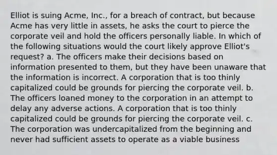 Elliot is suing Acme, Inc., for a breach of contract, but because Acme has very little in assets, he asks the court to pierce the corporate veil and hold the officers personally liable. In which of the following situations would the court likely approve Elliot's request? a. The officers make their decisions based on information presented to them, but they have been unaware that the information is incorrect. A corporation that is too thinly capitalized could be grounds for piercing the corporate veil. b. The officers loaned money to the corporation in an attempt to delay any adverse actions. A corporation that is too thinly capitalized could be grounds for piercing the corporate veil. c. The corporation was undercapitalized from the beginning and never had sufficient assets to operate as a viable business