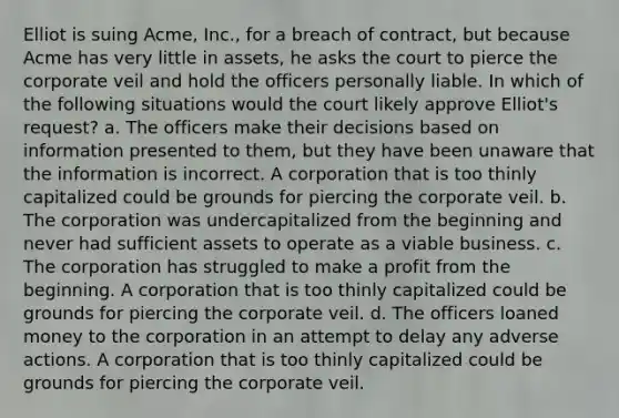 Elliot is suing Acme, Inc., for a breach of contract, but because Acme has very little in assets, he asks the court to pierce the corporate veil and hold the officers personally liable. In which of the following situations would the court likely approve Elliot's request? a. The officers make their decisions based on information presented to them, but they have been unaware that the information is incorrect. A corporation that is too thinly capitalized could be grounds for piercing the corporate veil. b. The corporation was undercapitalized from the beginning and never had sufficient assets to operate as a viable business. c. The corporation has struggled to make a profit from the beginning. A corporation that is too thinly capitalized could be grounds for piercing the corporate veil. d. The officers loaned money to the corporation in an attempt to delay any adverse actions. A corporation that is too thinly capitalized could be grounds for piercing the corporate veil.