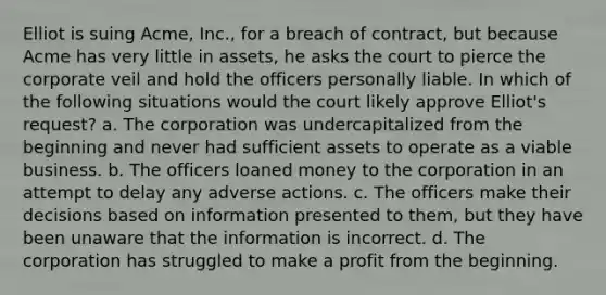 Elliot is suing Acme, Inc., for a breach of contract, but because Acme has very little in assets, he asks the court to pierce the corporate veil and hold the officers personally liable. In which of the following situations would the court likely approve Elliot's request? a. The corporation was undercapitalized from the beginning and never had sufficient assets to operate as a viable business. b. The officers loaned money to the corporation in an attempt to delay any adverse actions. c. The officers make their decisions based on information presented to them, but they have been unaware that the information is incorrect. d. The corporation has struggled to make a profit from the beginning.