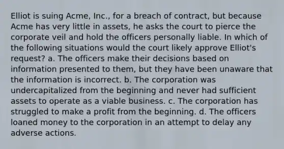 Elliot is suing Acme, Inc., for a breach of contract, but because Acme has very little in assets, he asks the court to pierce the corporate veil and hold the officers personally liable. In which of the following situations would the court likely approve Elliot's request? a. The officers make their decisions based on information presented to them, but they have been unaware that the information is incorrect. b. The corporation was undercapitalized from the beginning and never had sufficient assets to operate as a viable business. c. The corporation has struggled to make a profit from the beginning. d. The officers loaned money to the corporation in an attempt to delay any adverse actions.