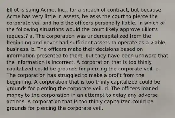 Elliot is suing Acme, Inc., for a breach of contract, but because Acme has very little in assets, he asks the court to pierce the corporate veil and hold the officers personally liable. In which of the following situations would the court likely approve Elliot's request? a. The corporation was undercapitalized from the beginning and never had sufficient assets to operate as a viable business. b. The officers make their decisions based on information presented to them, but they have been unaware that the information is incorrect. A corporation that is too thinly capitalized could be grounds for piercing the corporate veil. c. The corporation has struggled to make a profit from the beginning. A corporation that is too thinly capitalized could be grounds for piercing the corporate veil. d. The officers loaned money to the corporation in an attempt to delay any adverse actions. A corporation that is too thinly capitalized could be grounds for piercing the corporate veil.