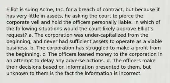 Elliot is suing Acme, Inc. for a breach of contract, but because it has very little in assets, he asking the court to pierce the corporate veil and hold the officers personally liable. In which of the following situations would the court likely approve Elliot's request? a. The corporation was under-capitalized from the beginning, and never had sufficient assets to operate as a viable business. b. The corporation has struggled to make a profit from the beginning. c. The officers loaned money to the corporation in an attempt to delay any adverse actions. d. The officers make their decisions based on information presented to them, but unknown to them is the fact the information is incorrect.