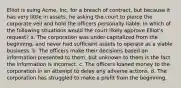 Elliot is suing Acme, Inc. for a breach of contract, but because it has very little in assets, he asking the court to pierce the corporate veil and hold the officers personally liable. In which of the following situations would the court likely approve Elliot's request? a. The corporation was under-capitalized from the beginning, and never had sufficient assets to operate as a viable business. b. The officers make their decisions based on information presented to them, but unknown to them is the fact the information is incorrect. c. The officers loaned money to the corporation in an attempt to delay any adverse actions. d. The corporation has struggled to make a profit from the beginning.