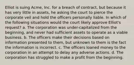 Elliot is suing Acme, Inc. for a breach of contract, but because it has very little in assets, he asking the court to pierce the corporate veil and hold the officers personally liable. In which of the following situations would the court likely approve Elliot's request? a. The corporation was under-capitalized from the beginning, and never had sufficient assets to operate as a viable business. b. The officers make their decisions based on information presented to them, but unknown to them is the fact the information is incorrect. c. The officers loaned money to the corporation in an attempt to delay any adverse actions. d. The corporation has struggled to make a profit from the beginning.