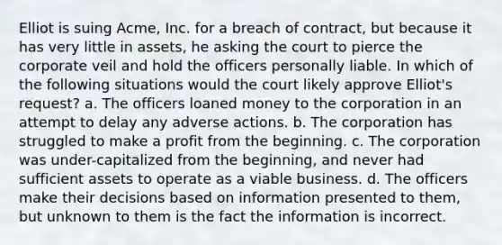 Elliot is suing Acme, Inc. for a breach of contract, but because it has very little in assets, he asking the court to pierce the corporate veil and hold the officers personally liable. In which of the following situations would the court likely approve Elliot's request? a. The officers loaned money to the corporation in an attempt to delay any adverse actions. b. The corporation has struggled to make a profit from the beginning. c. The corporation was under-capitalized from the beginning, and never had sufficient assets to operate as a viable business. d. The officers make their decisions based on information presented to them, but unknown to them is the fact the information is incorrect.