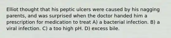 Elliot thought that his peptic ulcers were caused by his nagging parents, and was surprised when the doctor handed him a prescription for medication to treat A) a bacterial infection. B) a viral infection. C) a too high pH. D) excess bile.