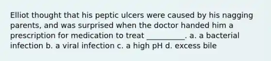 Elliot thought that his peptic ulcers were caused by his nagging parents, and was surprised when the doctor handed him a prescription for medication to treat __________. a. a bacterial infection b. a viral infection c. a high pH d. excess bile