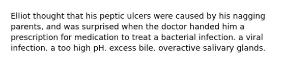 Elliot thought that his peptic ulcers were caused by his nagging parents, and was surprised when the doctor handed him a prescription for medication to treat a bacterial infection. a viral infection. a too high pH. excess bile. overactive salivary glands.