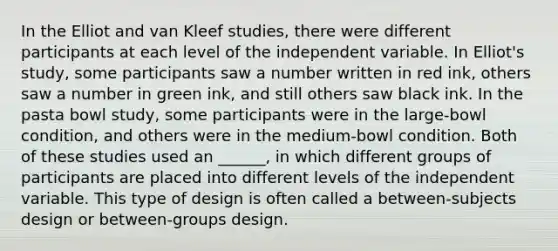 In the Elliot and van Kleef studies, there were different participants at each level of the independent variable. In Elliot's study, some participants saw a number written in red ink, others saw a number in green ink, and still others saw black ink. In the pasta bowl study, some participants were in the large-bowl condition, and others were in the medium-bowl condition. Both of these studies used an ______, in which different groups of participants are placed into different levels of the independent variable. This type of design is often called a between-subjects design or between-groups design.