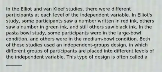 In the Elliot and van Kleef studies, there were different participants at each level of the independent variable. In Elliot's study, some participants saw a number written in red ink, others saw a number in green ink, and still others saw black ink. In the pasta bowl study, some participants were in the large-bowl condition, and others were in the medium-bowl condition. Both of these studies used an independent-groups design, in which different groups of participants are placed into different levels of the independent variable. This type of design is often called a _______