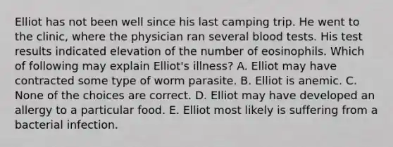 Elliot has not been well since his last camping trip. He went to the clinic, where the physician ran several blood tests. His test results indicated elevation of the number of eosinophils. Which of following may explain Elliot's illness? A. Elliot may have contracted some type of worm parasite. B. Elliot is anemic. C. None of the choices are correct. D. Elliot may have developed an allergy to a particular food. E. Elliot most likely is suffering from a bacterial infection.