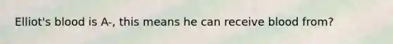 Elliot's blood is A-, this means he can receive blood from?